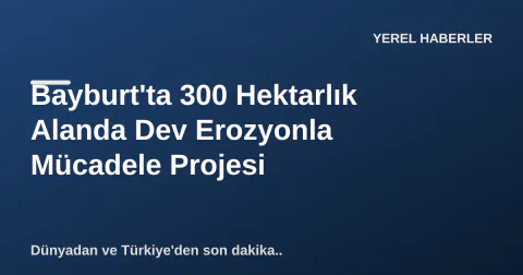 Bayburt'ta 300 Hektarlık Alanda Dev Erozyonla Mücadele Projesi