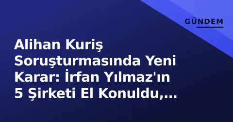 Alihan Kuriş Soruşturmasında Yeni Karar: İrfan Yılmaz'ın 5 Şirketi El Konuldu, 100 Milyar TL Aklama İddiası