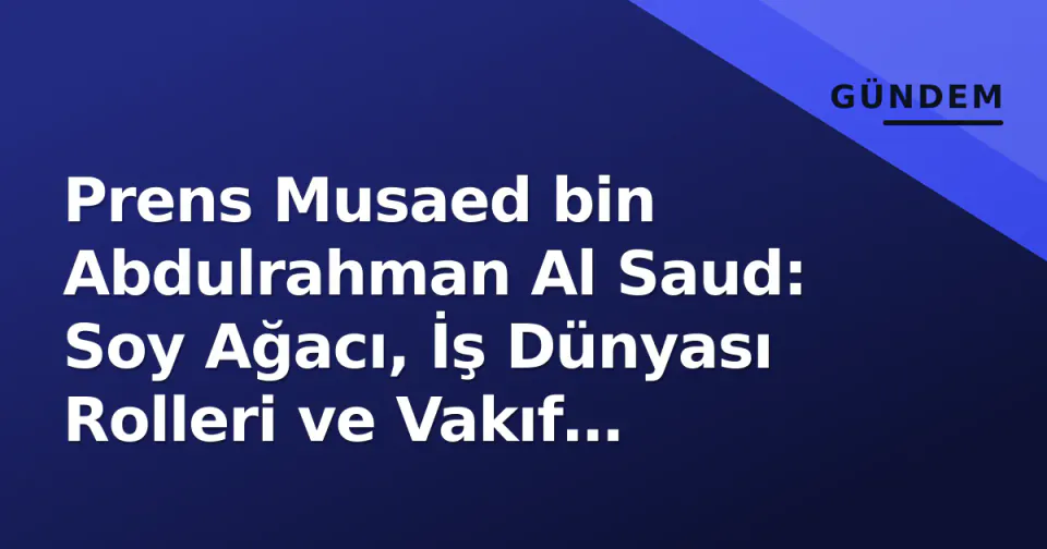 Prens Musaed bin Abdulrahman Al Saud: Soy Ağacı, İş Dünyası Rolleri ve Vakıf Mirası görseli
