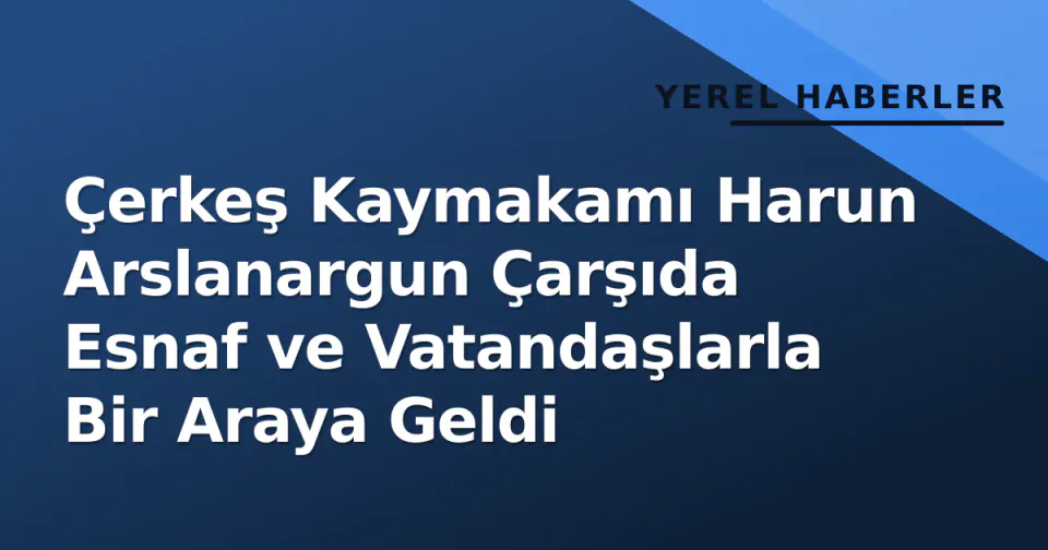 Çerkeş Kaymakamı Harun Arslanargun Çarşıda Esnaf ve Vatandaşlarla Bir Araya Geldi görseli