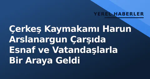 Çerkeş Kaymakamı Harun Arslanargun Çarşıda Esnaf ve Vatandaşlarla Bir Araya Geldi