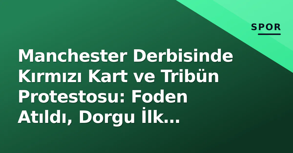 Manchester Derbisinde Kırmızı Kart ve Tribün Protestosu: Foden Atıldı, Dorgu İlk 11'de