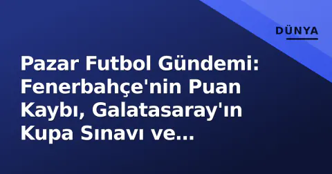 Pazar Futbol Gündemi: Fenerbahçe'nin Puan Kaybı, Galatasaray'ın Kupa Sınavı ve Avrupa'nın Büyük Beşlisi