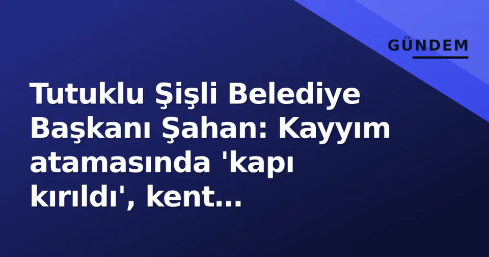 Tutuklu Şişli Belediye Başkanı Şahan: Kayyım atamasında 'kapı kırıldı', kent uzlaşması tehlike altında görseli