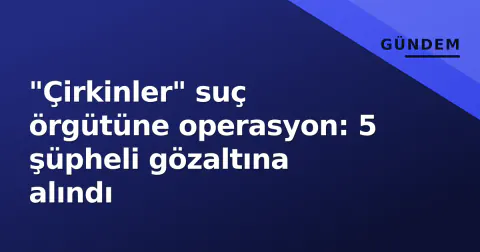 "Çirkinler" suç örgütüne operasyon: 5 şüpheli gözaltına alındı