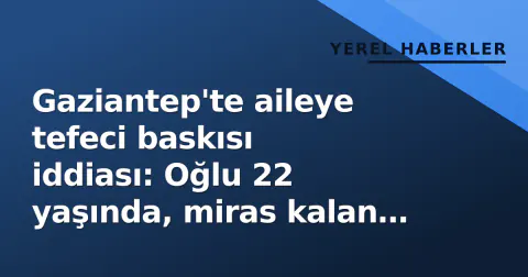 Gaziantep'te aileye tefeci baskısı iddiası: Oğlu 22 yaşında, miras kalan evler devredildi