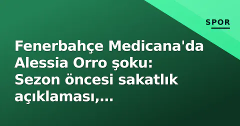 Fenerbahçe Medicana'da Alessia Orro şoku: Sezon öncesi sakatlık açıklaması, şampiyonluk hedefleri riske atıldı