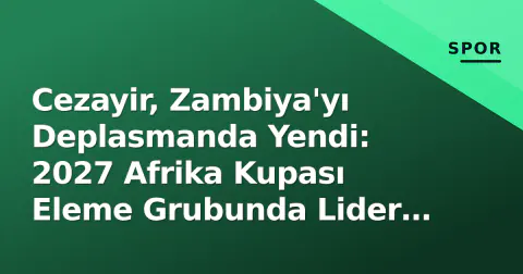 Cezayir, Zambiya'yı Deplasmanda Yendi: 2027 Afrika Kupası Eleme Grubunda Lider Koltuğu Güçlendi
