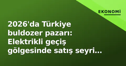 2026'da Türkiye buldozer pazarı: Elektrikli geçiş gölgesinde satış seyri ve ihracat rekoru kırılıyor mu?