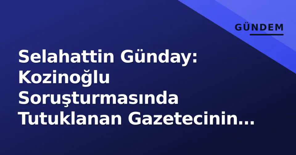 Selahattin Günday: Kozinoğlu Soruşturmasında Tutuklanan Gazetecinin Profili ve Süreç Analizi görseli