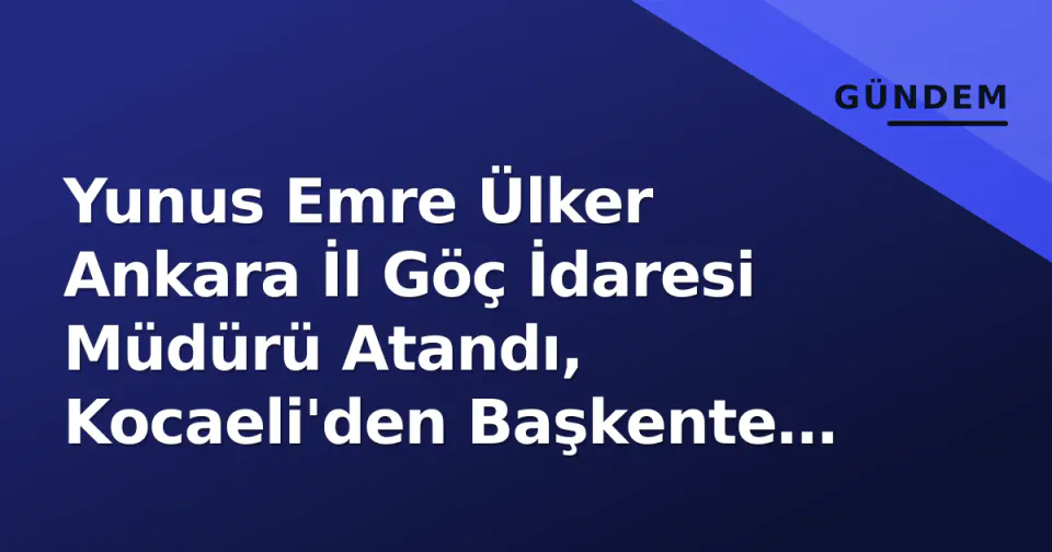 Yunus Emre Ülker Ankara İl Göç İdaresi Müdürü Atandı, Kocaeli'den Başkente Geçiş görseli