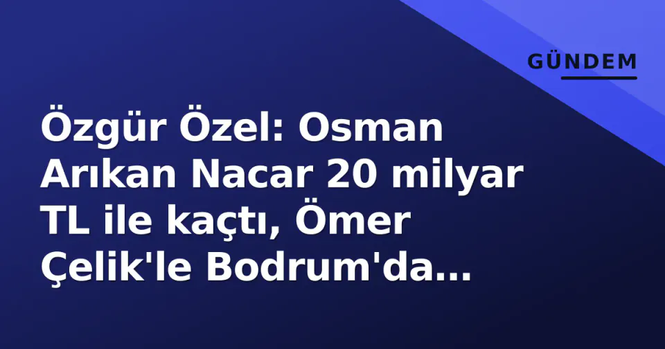 Özgür Özel: Osman Arıkan Nacar 20 milyar TL ile kaçtı, Ömer Çelik'le Bodrum'da tatil yapmış görseli