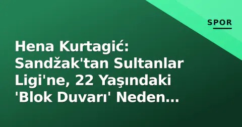 Hena Kurtagić: Sandžak'tan Sultanlar Ligi'ne, 22 Yaşındaki 'Blok Duvarı' Neden Türkiye'yi Tercih Ediyor?