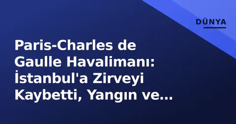 Paris-Charles de Gaulle Havalimanı: İstanbul'a Zirveyi Kaybetti, Yangın ve İsim Değişikliği Gündemde