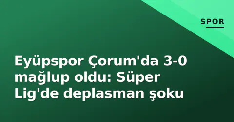Eyüpspor Çorum'da 3-0 mağlup oldu: Süper Lig'de deplasman şoku