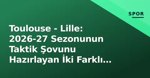 Toulouse - Lille: 2026-27 Sezonunun Taktik Şovunu Hazırlayan İki Farklı Proje