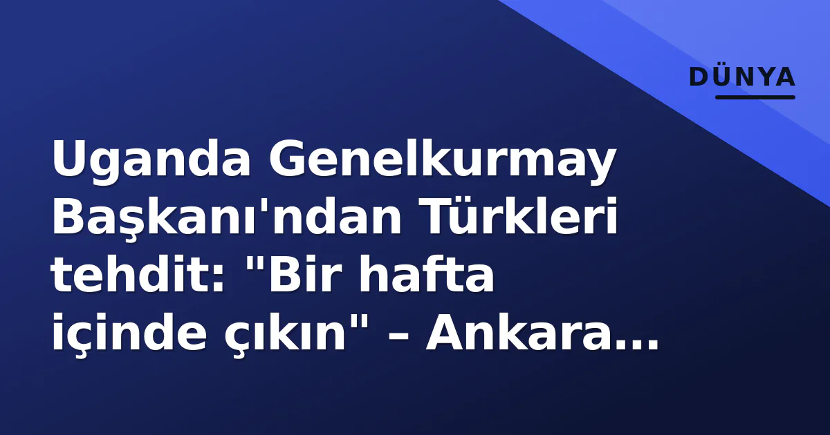 Uganda Genelkurmay Başkanı'ndan Türkleri tehdit: "Bir hafta içinde çıkın" – Ankara sert tepki verdi