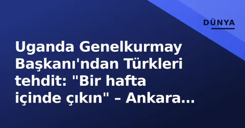 Uganda Genelkurmay Başkanı'ndan Türkleri tehdit: "Bir hafta içinde çıkın" – Ankara sert tepki verdi