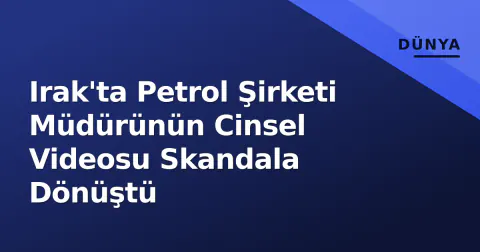 Irak'ta Petrol Şirketi Müdürünün Cinsel Videosu Skandala Dönüştü