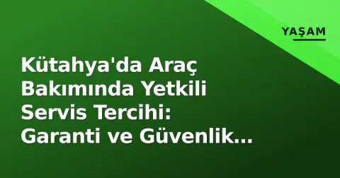 Kütahya'da Araç Bakımında Yetkili Servis Tercihi: Garanti ve Güvenlik Detayları