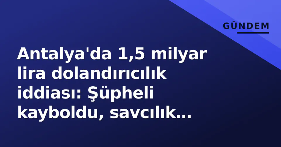 Antalya'da 1,5 milyar lira dolandırıcılık iddiası: Şüpheli kayboldu, savcılık harekete geçti görseli