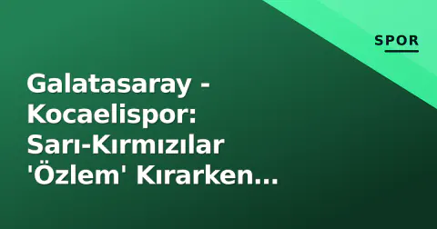 Galatasaray - Kocaelispor: Sarı-Kırmızılar 'Özlem' Kırarken İzmit'te Tarih Yazılacak mı?