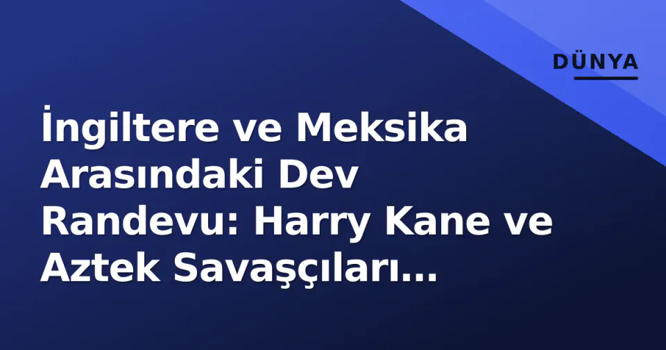 İngiltere ve Meksika Arasındaki Dev Randevu: Harry Kane ve Aztek Savaşçıları Karşı Karşıya görseli