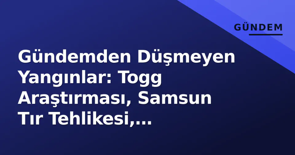 Gündemden Düşmeyen Yangınlar: Togg Araştırması, Samsun Tır Tehlikesi, Manisa'da Can Kaybı ve Yunan Üssü İddiaları görseli