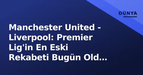 Manchester United - Liverpool: Premier Lig'in En Eski Rekabeti Bugün Old Trafford'ta Yaşanıyor