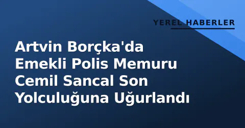 Artvin Borçka'da Emekli Polis Memuru Cemil Sancal Son Yolculuğuna Uğurlandı