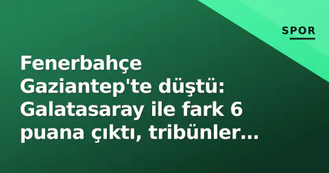 Fenerbahçe Gaziantep'te düştü: Galatasaray ile fark 6 puana çıktı, tribünler Yıldırım'a döndü