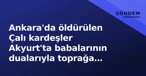 Ankara'da öldürülen Çalı kardeşler Akyurt'ta babalarının dualarıyla toprağa verildi