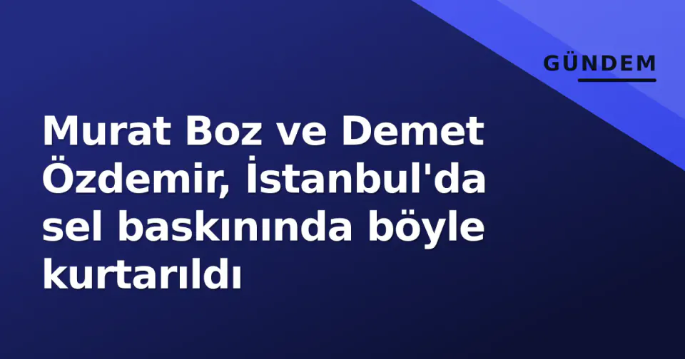 Murat Boz ve Demet Özdemir, İstanbul'da sel baskınında böyle kurtarıldı görseli