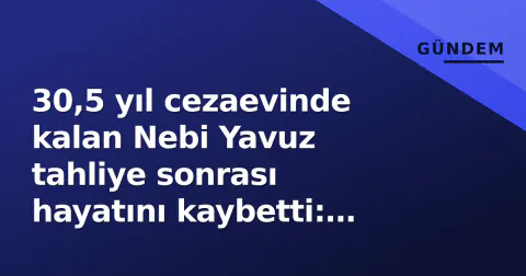 30,5 yıl cezaevinde kalan Nebi Yavuz tahliye sonrası hayatını kaybetti: Serbest kalma sürecindeki boşluk gündemde