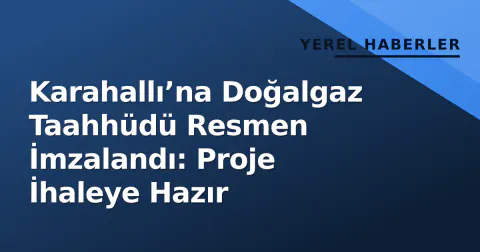 Karahallı’na Doğalgaz Taahhüdü Resmen İmzalandı: Proje İhaleye Hazır