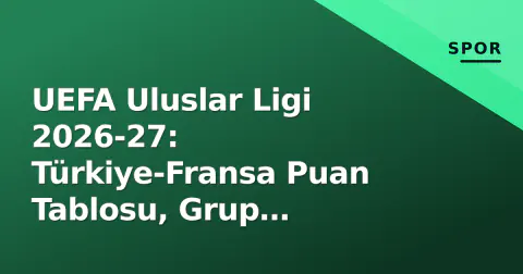 UEFA Uluslar Ligi 2026-27: Türkiye-Fransa Puan Tablosu, Grup Senaryoları ve Ekim Penceresi Öncesi Analiz