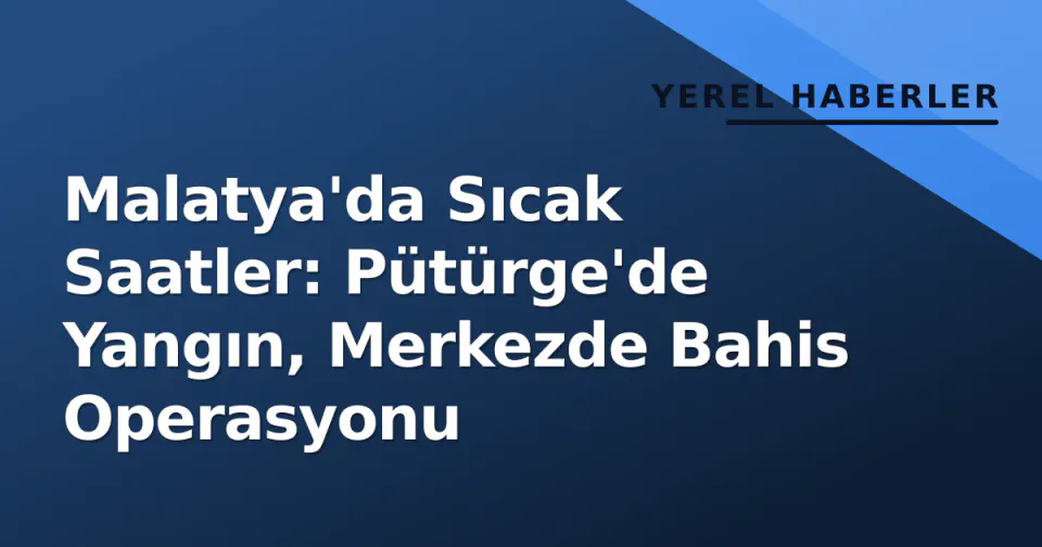 Malatya'da Sıcak Saatler: Pütürge'de Yangın, Merkezde Bahis Operasyonu görseli