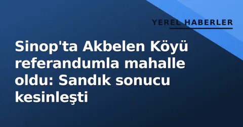 Sinop'ta Akbelen Köyü referandumla mahalle oldu: Sandık sonucu kesinleşti