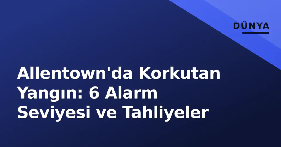 Allentown'da Korkutan Yangın: 6 Alarm Seviyesi ve Tahliyeler görseli