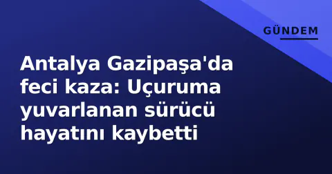 Antalya Gazipaşa'da feci kaza: Uçuruma yuvarlanan sürücü hayatını kaybetti