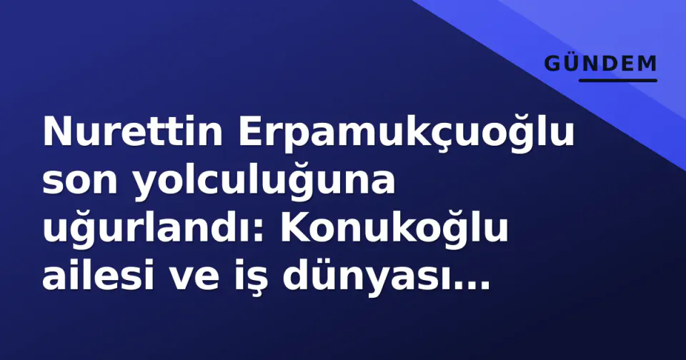 Nurettin Erpamukçuoğlu son yolculuğuna uğurlandı: Konukoğlu ailesi ve iş dünyası cenazede buluştu görseli
