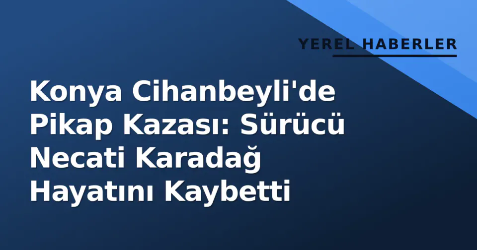 Konya Cihanbeyli'de Pikap Kazası: Sürücü Necati Karadağ Hayatını Kaybetti görseli