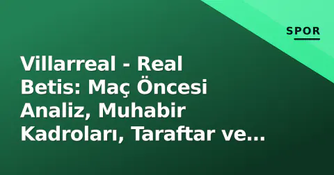 Villarreal - Real Betis: Maç Öncesi Analiz, Muhabir Kadroları, Taraftar ve Yayın Bilgileri