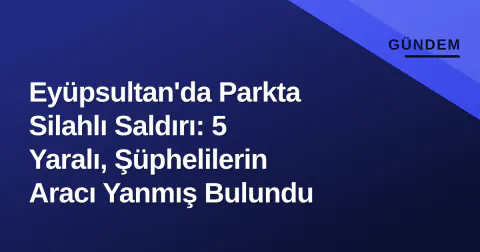 Eyüpsultan'da Parkta Silahlı Saldırı: 5 Yaralı, Şüphelilerin Aracı Yanmış Bulundu