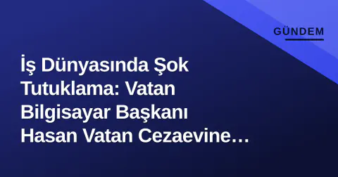 İş Dünyasında Şok Tutuklama: Vatan Bilgisayar Başkanı Hasan Vatan Cezaevine Gönderildi