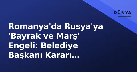 Romanya'da Rusya'ya 'Bayrak ve Marş' Engeli: Belediye Başkanı Kararı Açıkladı