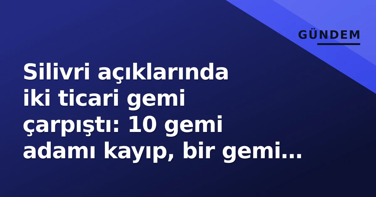 Silivri açıklarında iki ticari gemi çarpıştı: 10 gemi adamı kayıp, bir gemi batmış değerlendiriliyor