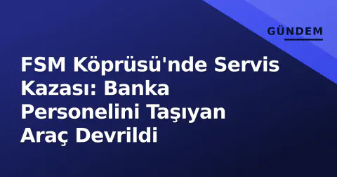 FSM Köprüsü'nde Servis Kazası: Banka Personelini Taşıyan Araç Devrildi