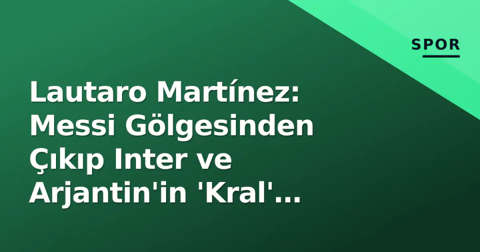 Lautaro Martínez: Messi Gölgesinden Çıkıp Inter ve Arjantin'in 'Kral' Olduğu Yeni Dönem görseli