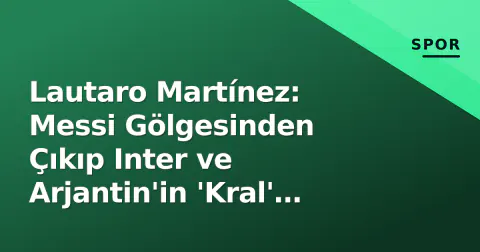 Lautaro Martínez: Messi Gölgesinden Çıkıp Inter ve Arjantin'in 'Kral' Olduğu Yeni Dönem